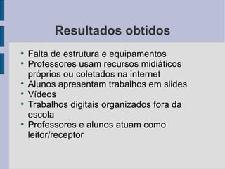 Resultados obtidos

    Falta de estrutura e equipamentos

    Professores usam recursos midiáticos
    próprios ou coletados na internet

    Alunos apresentam trabalhos em slides

    Vídeos

    Trabalhos digitais organizados fora da
    escola

    Professores e alunos atuam como
    leitor/receptor
 