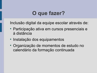 O que fazer?
Inclusão digital da equipe escolar através de:

    Participação ativa em cursos presenciais e
    à distância

    Instalação dos equipamentos

    Organização de momentos de estudo no
    calendário da formação continuada
 