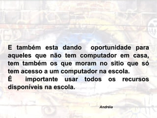 E também esta dando  oportunidade para aqueles que não tem computador em casa, tem também os que moram no sitio que só tem acesso a um computador na escola.  É  importante usar todos os recursos disponíveis na escola. Andréia 