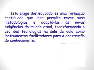 Isto exige dos educadores uma formação continuada que lhes permita rever suas metodologias e adaptá-las às novas exigências do mundo atual, transformando o uso das tecnologias na sala de aula como instrumentos facilitadores para a construção do conhecimento. 