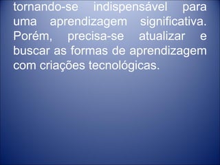 tornando-se indispensável para
uma aprendizagem significativa.
Porém, precisa-se atualizar e
buscar as formas de aprendizagem
com criações tecnológicas.
 