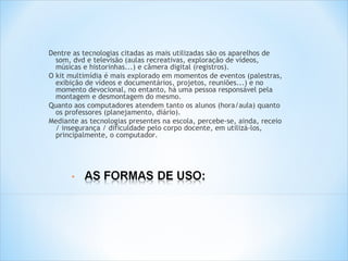 Dentre as tecnologias citadas as mais utilizadas são os aparelhos de
  som, dvd e televisão (aulas recreativas, exploração de vídeos,
  músicas e historinhas...) e câmera digital (registros).
O kit multimídia é mais explorado em momentos de eventos (palestras,
  exibição de vídeos e documentários, projetos, reuniões...) e no
  momento devocional, no entanto, há uma pessoa responsável pela
  montagem e desmontagem do mesmo.
Quanto aos computadores atendem tanto os alunos (hora/aula) quanto
  os professores (planejamento, diário).
Mediante as tecnologias presentes na escola, percebe-se, ainda, receio
  / insegurança / dificuldade pelo corpo docente, em utilizá-los,
  principalmente, o computador.
 