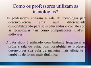 Como os professores utilizam as
            tecnologias?
Os professores utilizam a sala de tecnologia para
 desenvolverem       uma      aula     diferenciada,
 disponibilizando para seus educandos o contato com
 as tecnologias, tais como computadores, dvd´s e
 softwares.

O data show é utilizado com bastante frequência na
 própria sala de aula, pois possibilita ao professor
 desenvolver sua aula de maneira mais eficiente e
 também, de forma mais dinâmica.
 