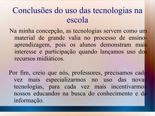 Conclusões do uso das tecnologias na
               escola
Na minha concepção, as tecnologias servem como um
 material de grande valia no processo de ensino-
 aprendizagem, pois os alunos demonstram mais
 interesse e participação quando lançamos uso dos
 recursos midiáticos.

Por fim, creio que nós, professores, precisamos cada
 vez mais especializarmos no uso das novas
 tecnologias, para cada vez mais incentivarmos
 nossos educandos na busca do conhecimento e da
 informação.
 