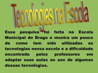 Essa pesquisa foi feita na Escola
Municipal do Braga e mostra um pouco
de como tem sido utilizadas as
tecnologias nessa escola e a dificuldade
encontrada pelos professores em
adaptar suas aulas ao uso de algumas
dessas tecnologias.
 