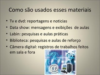 Como são usados esses materiais
•   Tv e dvd: reportagens e noticias
•   Data show: mensagens e exibições de aulas
•   Labin: pesquisas e aulas práticas
•   Biblioteca: pesquisas e aulas de reforço
•   Câmera digital: registros de trabalhos feitos
    em sala e fora
 