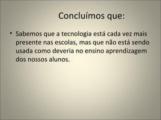 Concluímos que:
• Sabemos que a tecnologia está cada vez mais
  presente nas escolas, mas que não está sendo
  usada como deveria no ensino aprendizagem
  dos nossos alunos.
 