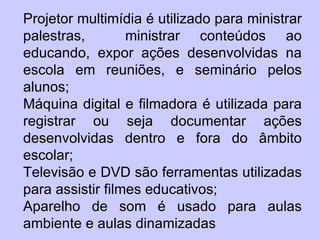 Projetor multimídia é utilizado para ministrar
palestras,        ministrar conteúdos ao
educando, expor ações desenvolvidas na
escola em reuniões, e seminário pelos
alunos;
Máquina digital e filmadora é utilizada para
registrar ou seja documentar ações
desenvolvidas dentro e fora do âmbito
escolar;
Televisão e DVD são ferramentas utilizadas
para assistir filmes educativos;
Aparelho de som é usado para aulas
ambiente e aulas dinamizadas
 