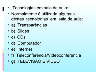  Tecnologias em sala de aula:
 Normalmente é utilizada algumas
    destas tecnologias em sala de aula:
   a) Transparências
   b) Slides
   c) CDs
   d) Computador
   e) Internet
   f) Teleconferência/Videoconferência
   g) TELEVISÃO E VÍDEO
 