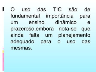 O uso das TIC são de
fundamental importância para
um     ensino   dinâmico   e
prazeroso,embora nota-se que
ainda falta um planejamento
adequado para o uso das
mesmas.
 