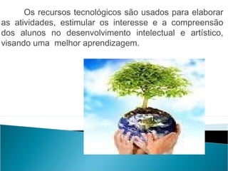 Os recursos tecnológicos são usados para elaborar
as atividades, estimular os interesse e a compreensão
dos alunos no desenvolvimento intelectual e artístico,
visando uma melhor aprendizagem.
 