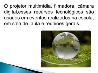 O projetor multimídia, filmadora, câmara
digital,esses recursos tecnológicos são
usados em eventos realizados na escola,
em sala de aula e reuniões gerais.
 