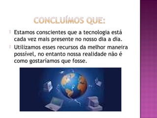    Estamos conscientes que a tecnologia está
    cada vez mais presente no nosso dia a dia.
   Utilizamos esses recursos da melhor maneira
    possível, no entanto nossa realidade não é
    como gostaríamos que fosse.
 