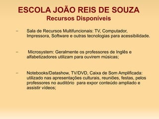 ESCOLA JOÃO REIS DE SOUZA
              Recursos Disponíveis
–   Sala de Recursos Multifuncionais: TV, Computador,
    Impressora, Software e outras tecnologias para acessibilidade.


–   Microsystem: Geralmente os professores de Inglês e
    alfabetizadores utilizam para ouvirem músicas;


–   Notebooks/Datashow, TV/DVD, Caixa de Som Amplificada:
    utilizado nas apresentações culturais, reuniões, festas, pelos
    professores no auditório para expor conteúdo ampliado e
    assistir vídeos;
 