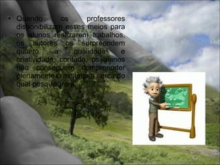 • Quando         os     professores
  disponibilizam esses meios para
  os alunos realizarem trabalhos,
  os autores os surpreendem
  quanto       a    qualidade     e
  criatividade, contudo, os alunos
  não conseguem compreender
  plenamente o assunto a cerca do
  qual pesquisaram.
 