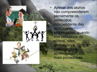 • Apesar dos alunos
  não compreenderem
  plenamente os
  conteúdos,
  independente das
  tecnologias
  empregadas, quando
  nos utilizamos de
  vídeos, sites,
  animações e afins, a
  participação e
  aprendizagem são
  mais proveitosas.
 