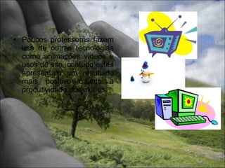 • Poucos professores fazem
  uso de outras tecnologias
  como animações vídeos e
  usos de site, contudo estes
  apresentam um resultado
  mais positivo quanto a
  produtividade dos alunos.
 