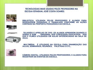 TECNOLOGIAS MAIS USADAS PELOS PROFESSORES NA ESCOLA ESTADUAL JOSÉ COSTA SOARES: BIBLIOTECA :  UTILIZADA PELOS PROFESSRES E ALUNOS PARA DESENVEREM PESQUISAS E TRABALHOS CONFORME AS AÇÕES CONTIDAS NA PROPOSTA PEDAGÓGICA DA ESCOLA, TELIVISÃO E APRELHO DE DVD: OS ALUNOS APRENDEM OUVINDO E VENDO O SOM  ORIGIANAL DOS CONTEÚDOS EDUCATIVOS  DOS DVD E FILMES UTILIZADOS EM AULAS DIFERENCIADAS NA SALA DE AULA, MULTIMÍDIA:  É UTILIZADO NA ESCOLA PARA DINAMIZAÇÃO DAS AULAS, SEMINÁRIOS, REUNIÕES,  PALETRAS E ETC., CÂMERA DIGITAL: UTILIZADA POLOS PROFESSORES, E ALUNOS PARA REGISTRAR OS EVENTOS DA ESCOLA,  