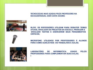 TECNOLOGIAS MAIS USADAS PELOS PROFESSORES NA ESCOLAESTADUAL JOSÉ COSTA SOARES: BLOG: OS ROFESSORES UTILIZAM PARA DEBATER TEMAS ATUAIS, DIVULGAR OS PROJETOS DA ESCOLA, PRODUZIR E  DIVULGAR TEXTOS E EXERCEREM SEUS PENSAMENTOS CRÍTICOS; MICROFONE: UTILIZADO POR PROFESSORES E ALUNOS PARA COMO AUXÍLIO NOS  OS TRABALHOS E AULAS; LABORATÓRO DE INFORMÁTICA: USADO PELOS PROFESSORES PARA COMPLEMENTAR SUAS AULAS. l 