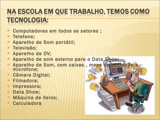 Computadores em todos os setores ; Telefone; Aparelho de Som portátil; Televisão; Aparelho de DV; Aparelho de som externo para o Data Show; Aparelho de Som, com caixas , mesa de operação e microfone; Câmara Digital; Filmadora;  Impressora; Data Show; Máquina de Xerox; Calculadora 