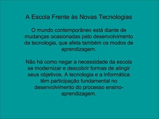 A Escola Frente às Novas Tecnologias
O mundo contemporâneo está diante de
mudanças ocasionadas pelo desenvolvimento
da tecnologia, que afeta também os modos de
aprendizagem.
Não há como negar a necessidade da escola
se modernizar e descobrir formas de atingir
seus objetivos. A tecnologia e a informática
têm participação fundamental no
desenvolvimento do processo ensino-
aprendizagem.
 