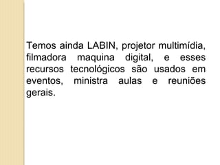 Temos ainda LABIN, projetor multimídia,
filmadora maquina digital, e esses
recursos tecnológicos são usados em
eventos, ministra aulas e reuniões
gerais.
 