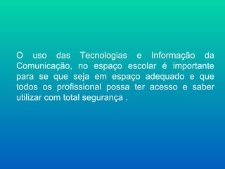 O uso das Tecnologias e Informação da
Comunicação, no espaço escolar é importante
para se que seja em espaço adequado e que
todos os profissional possa ter acesso e saber
utilizar com total segurança .
 