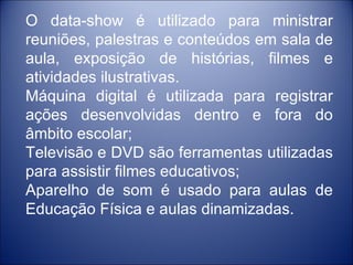 O data-show é utilizado para ministrar
reuniões, palestras e conteúdos em sala de
aula, exposição de histórias, filmes e
atividades ilustrativas.
Máquina digital é utilizada para registrar
ações desenvolvidas dentro e fora do
âmbito escolar;
Televisão e DVD são ferramentas utilizadas
para assistir filmes educativos;
Aparelho de som é usado para aulas de
Educação Física e aulas dinamizadas.
 