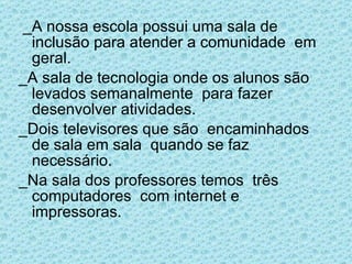 _A nossa escola possui uma sala de inclusão para atender a comunidade  em geral. _A sala de tecnologia onde os alunos são levados semanalmente  para fazer desenvolver atividades. _Dois televisores que são  encaminhados de sala em sala  quando se faz necessário. _Na sala dos professores temos  três computadores  com internet e impressoras. 
