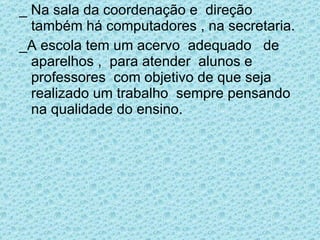 _ Na sala da coordenação e  direção  também há computadores , na secretaria. _A escola tem um acervo  adequado  de aparelhos ,  para atender  alunos e professores  com objetivo de que seja realizado um trabalho  sempre pensando na qualidade do ensino.  