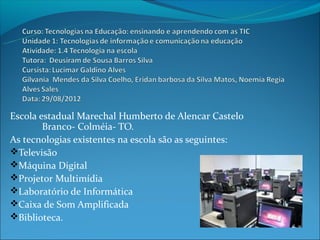 Escola estadual Marechal Humberto de Alencar Castelo
        Branco- Colméia- TO.
As tecnologias existentes na escola são as seguintes:
Televisão
Máquina Digital
Projetor Multimídia
Laboratório de Informática
Caixa de Som Amplificada
Biblioteca.
 