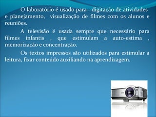 O laboratório é usado para digitação de atividades
e planejamento, visualização de filmes com os alunos e
reuniões.
       A televisão é usada sempre que necessário para
filmes infantis , que estimulam a auto-estima ,
memorização e concentração.
       Os textos impressos são utilizados para estimular a
leitura, fixar conteúdo auxiliando na aprendizagem.
 