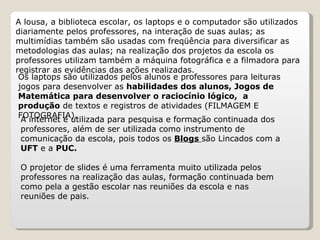 A lousa, a biblioteca escolar, os laptops e o computador são utilizados
diariamente pelos professores, na interação de suas aulas; as
multimídias também são usadas com freqüência para diversificar as
metodologias das aulas; na realização dos projetos da escola os
professores utilizam também a máquina fotográfica e a filmadora para
registrar as evidências das ações realizadas.
 Os laptops são utilizados pelos alunos e professores para leituras
 jogos para desenvolver as habilidades dos alunos, Jogos de
 Matemática para desenvolver o raciocínio lógico, a
 produção de textos e registros de atividades (FILMAGEM E
 FOTOGRAFIA).
  A internet é utilizada para pesquisa e formação continuada dos
  professores, além de ser utilizada como instrumento de
  comunicação da escola, pois todos os Blogs são Lincados com a
  UFT e a PUC.

 O projetor de slides é uma ferramenta muito utilizada pelos
 professores na realização das aulas, formação continuada bem
 como pela a gestão escolar nas reuniões da escola e nas
 reuniões de pais.
 