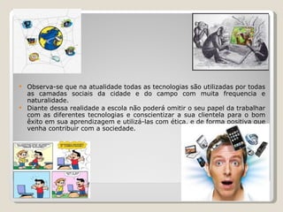  Observa-se que na atualidade todas as tecnologias são utilizadas por todas
  as camadas sociais da cidade e do campo com muita frequencia e
  naturalidade.
 Diante dessa realidade a escola não poderá omitir o seu papel da trabalhar
  com as diferentes tecnologias e conscientizar a sua clientela para o bom
  êxito em sua aprendizagem e utilizá-las com ética, e de forma positiva que
  venha contribuir com a sociedade.
 