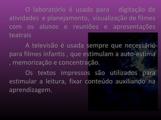 O laboratório é usado para digitação de
atividades e planejamento, visualização de filmes
com os alunos e reuniões e apresentações
teatrais
      A televisão é usada sempre que necessário
para filmes infantis , que estimulam a auto-estima
, memorização e concentração.
      Os textos impressos são utilizados para
estimular a leitura, fixar conteúdo auxiliando na
aprendizagem.
 