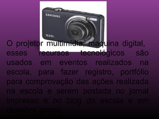 O projetor multimídia, maquina digital,
esses recursos tecnológicos são
usados em eventos realizados na
escola, para fazer registro, portfólio
para comprovação das ações realizada
na escola e serem postada no jornal
impresso e no blog da escola e em
reuniões gerais.
 