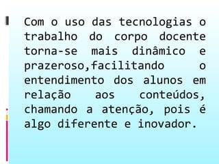 Com o uso das tecnologias o
trabalho do corpo docente
torna-se mais dinâmico e
prazeroso,facilitando      o
entendimento dos alunos em
relação    aos   conteúdos,
chamando a atenção, pois é
algo diferente e inovador.
 
