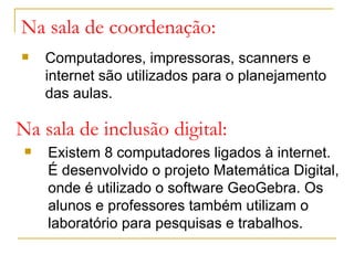 Na sala de coordenação:
Computadores, impressoras, scanners e
internet são utilizados para o planejamento
das aulas.
Na sala de inclusão digital:
Existem 8 computadores ligados à internet.
É desenvolvido o projeto Matemática Digital,
onde é utilizado o software GeoGebra. Os
alunos e professores também utilizam o
laboratório para pesquisas e trabalhos.