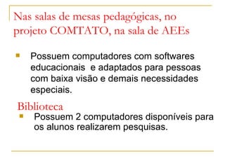 Nas salas de mesas pedagógicas, no
projeto COMTATO, na sala de AEEs
Possuem computadores com softwares
educacionais e adaptados para pessoas
com baixa visão e demais necessidades
especiais.
Biblioteca
Possuem 2 computadores disponíveis para
os alunos realizarem pesquisas.