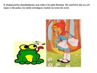 E chapeuzinho desobedeceu sua mãe e foi pela floresta. No caminho ela viu um sapo e ele pulou na cesta conseguiu roubar os ovos da vovó. 