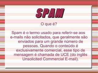 SPAM O que é? Spam é o termo usado para referir-se aos  e-mails não solicitados, que geralmente são enviados para um grande número de pessoas. Quando o conteúdo é exclusivamente comercial, esse tipo de mensagem é chamada de UCE (do inglês Unsolicited Commercial E-mail). 