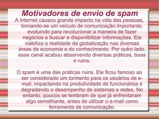 Motivadores de envio de spam A Internet causou grande impacto na vida das pessoas, tornando-se um veículo de comunicação importante, evoluindo para revolucionar a maneira de fazer negócios e buscar e disponibilizar informações. Ela viabiliza a realidade da globalização nas diversas áreas da economia e do conhecimento. Por outro lado, esse canal acabou absorvendo diversas práticas, boas e ruins. O spam é uma das práticas ruins. Ele ficou famoso ao ser considerado um tormento para os usuários de e-mail, impactando na produtividade de funcionários e degradando o desempenho de sistemas e redes. No entanto, poucos se lembram de que já enfrentaram algo semelhante, antes de utilizar o e-mail como ferramenta de comunicação. 