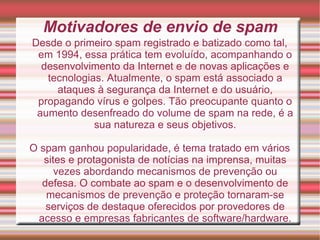 Motivadores de envio de spam Desde o primeiro spam registrado e batizado como tal, em 1994, essa prática tem evoluído, acompanhando o desenvolvimento da Internet e de novas aplicações e tecnologias. Atualmente, o spam está associado a ataques à segurança da Internet e do usuário, propagando vírus e golpes. Tão preocupante quanto o aumento desenfreado do volume de spam na rede, é a sua natureza e seus objetivos. O spam ganhou popularidade, é tema tratado em vários sites e protagonista de notícias na imprensa, muitas vezes abordando mecanismos de prevenção ou defesa. O combate ao spam e o desenvolvimento de mecanismos de prevenção e proteção tornaram-se serviços de destaque oferecidos por provedores de acesso e empresas fabricantes de software/hardware. 