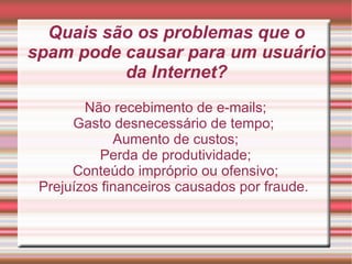 Quais são os problemas que o spam pode causar para um usuário da Internet? Não recebimento de e-mails; Gasto desnecessário de tempo;  Aumento de custos; Perda de produtividade; Conteúdo impróprio ou ofensivo; Prejuízos financeiros causados por fraude.  
