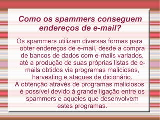 Como os spammers conseguem endereços de e-mail? Os spammers utilizam diversas formas para obter endereços de e-mail, desde a compra de bancos de dados com e-mails variados, até a produção de suas próprias listas de e-mails obtidos via programas maliciosos, harvesting e ataques de dicionário. A obtenção através de programas maliciosos é possível devido à grande ligação entre os spammers e aqueles que desenvolvem estes programas. 