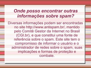 Onde posso encontrar outras informações sobre spam? Diversas informações podem ser encontradas no site http://www.antispam.br/, mantido pelo Comitê Gestor da Internet no Brasil (CGI.br), e que constitui uma fonte de referência sobre o spam. Este site tem o compromisso de informar o usuário e o administrador de redes sobre o spam, suas implicações e formas de proteção e combate. 