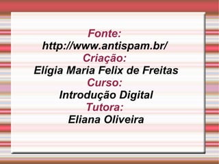 Fonte:  http://www.antispam.br/   Criação:  Elígia Maria Felix de Freitas Curso:  Introdução Digital Tutora:  Eliana Oliveira 