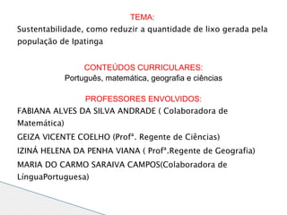 TEMA:
Sustentabilidade, como reduzir a quantidade de lixo gerada pela
população de Ipatinga


                   CONTEÚDOS CURRICULARES:
              Português, matemática, geografia e ciências

                   PROFESSORES ENVOLVIDOS:
FABIANA ALVES DA SILVA ANDRADE ( Colaboradora de
Matemática)
GEIZA VICENTE COELHO (Profª. Regente de Ciências)
IZINÁ HELENA DA PENHA VIANA ( Profª.Regente de Geografia)
MARIA DO CARMO SARAIVA CAMPOS(Colaboradora de
LínguaPortuguesa)
MARLENE (Colaboradora de Matemática )
 