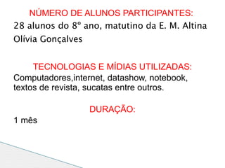 NÚMERO DE ALUNOS PARTICIPANTES:
28 alunos do 8º ano, matutino da E. M. Altina
Olívia Gonçalves


     TECNOLOGIAS E MÍDIAS UTILIZADAS:
Computadores,internet, datashow, notebook,
textos de revista, sucatas entre outros.

                   DURAÇÃO:
1 mês
 