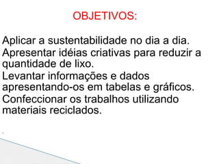 OBJETIVOS:

Aplicar a sustentabilidade no dia a dia.
Apresentar idéias criativas para reduzir a
quantidade de lixo.
Levantar informações e dados
apresentando-os em tabelas e gráficos.
Confeccionar os trabalhos utilizando
materiais reciclados.
.
 